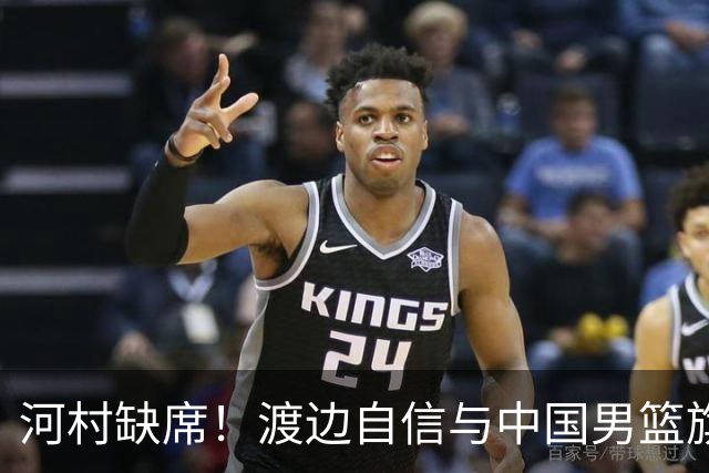 河村缺席！渡边自信与中国男篮旗鼓相当：以我们当下实力完全能赢