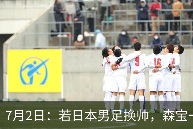 7月2日：若日本男足换帅，森宝一后继任者有这6位人选，谁能助力再次冲击大力神杯